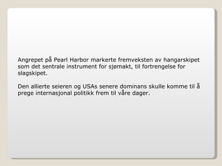 Angrepet på Pearl Harbor markerte fremveksten av hangarskipet som det sentrale instrument for sjømakt, til fortrengelse for slagskipet. Den allierte seieren og USAs senere dominans skulle komme til å prege internasjonal politikk frem til våre dager. 