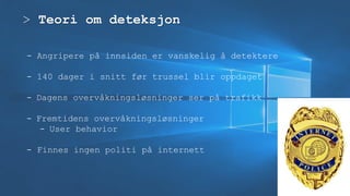> Teori om deteksjon
- Angripere på innsiden er vanskelig å detektere
- 140 dager i snitt før trussel blir oppdaget
- Dagens overvåkningsløsninger ser på trafikk
- Fremtidens overvåkningsløsninger
- User behavior
- Finnes ingen politi på internett
 