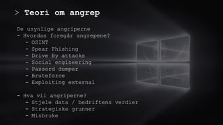 > Teori om angrep
0.0/00
De usynlige angriperne
- Hvordan foregår angrepene?
- OSINT
- Spear Phishing
- Drive By attacks
- Social engineering
- Passord dumper
- Bruteforce
- Exploiting external
- Hva vil angriperne?
- Stjele data / bedriftens verdier
- Strategiske grunner
- Misbruke
Title . @Speaker . Location
 