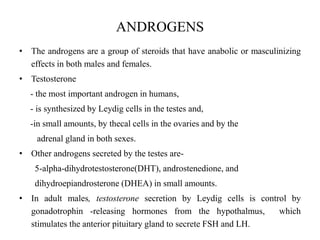 ANDROGENS
• The androgens are a group of steroids that have anabolic or masculinizing
effects in both males and females.
• Testosterone
- the most important androgen in humans,
- is synthesized by Leydig cells in the testes and,
-in small amounts, by thecal cells in the ovaries and by the
adrenal gland in both sexes.
• Other androgens secreted by the testes are-
5-alpha-dihydrotestosterone(DHT), androstenedione, and
dihydroepiandrosterone (DHEA) in small amounts.
• In adult males, testosterone secretion by Leydig cells is control by
gonadotrophin -releasing hormones from the hypothalmus, which
stimulates the anterior pituitary gland to secrete FSH and LH.
 