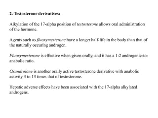 2. Testosterone derivatives:
Alkylation of the 17-alpha position of testosterone allows oral administration
of the hormone.
Agents such as fluoxymesterone have a longer half-life in the body than that of
the naturally occuring androgen.
Fluoxymesterone is effective when given orally, and it has a 1:2 androgenic-to-
anabolic ratio.
Oxandrolone is another orally active testosterone derivative with anabolic
activity 3 to 13 times that of testosterone.
Hepatic adverse effects have been associated with the 17-alpha alkylated
androgens.
 