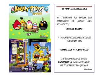 ESTIMADA CLIENTELA
YA TENEMOS EN TODAS LAS
MAQUINAS EL JUEGO DEL
MOMENTO:
“ANGRY BIRDS”
Y TAMBIEN CONTAMOS CON EL
JUEGO DE LOS
“SIMPSONS HIT AND RUN”
SE ENCUENTRAN EN EL
ESCRITORIO DE CUALQUIERA
DE NUESTRAS MAQUINAS.
CiberMemin