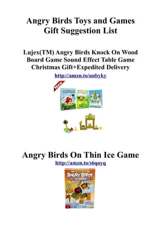 Angry Birds Toys and Games
    Gift Suggestion List

Lujex(TM) Angry Birds Knock On Wood
 Board Game Sound Effect Table Game
  Christmas Gift+Expedited Delivery
         http://amzn.to/unbyky




Angry Birds On Thin Ice Game
         http://amzn.to/s6qoyq
 