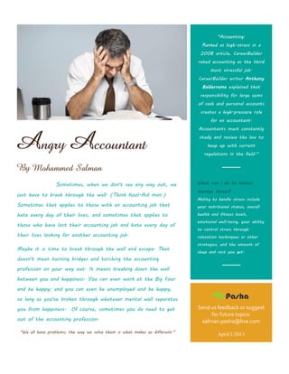 "Accounting:
                                                                               Ranked as high-stress in a
                                                                              2008 article, CareerBuilder
                                                                             rated accounting as the third
                                                                                   most stressful job.
                                                                             CareerBuilder writer Anthony
                                                                               Balderrama explained that
                                                                              responsibility for large sums
                                                                             of cash and personal accounts
                                                                              creates a high-pressure role
                                                                                   for an accountant.




Angry Accountant
                                                                             Accountants must constantly
                                                                              study and review the law to
                                                                                  keep up with current
                                                                                regulations in the field."


By Mohammed Salman

                 Sometimes, when we don't see any way out, we                What can i do to better
                                                                             manage stress?
just have to break through the wall. (Think Kool-Aid man.)
                                                                             Ability to handle stress include
Sometimes that applies to those with an accounting job that                  your nutritional status, overall

hate every day of their lives, and sometimes that applies to                 health and fitness levels,
                                                                             emotional well-being, your ability
those who have lost their accounting job and hate every day of
                                                                             to control stress through
their lives looking for another accounting job.                              relaxation techniques or other
                                                                             strategies, and the amount of
Maybe it is time to break through the wall and escape. That
                                                                             sleep and rest you get.
doesn't mean burning bridges and torching the accounting
profession on your way out. It means breaking down the wall
between you and happiness. You can even work at the Big Four
and be happy; and you can even be unemployed and be happy,
so long as you've broken through whatever mental wall separates
you from happiness. Of course, sometimes you do need to get                  Send us feedback or suggest
                                                                                  for future topics:
out of the accounting profession.                                             salman.pasha@live.com
 "We all have problems; the way we solve them is what makes us different."
                                                                                       April/1/2013
 