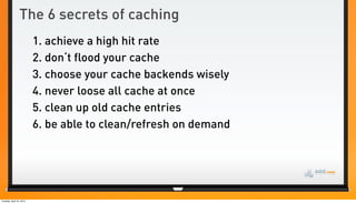 The 6 secrets of caching
                          1. achieve a high hit rate
                          2. don‘t flood your cache
                          3. choose your cache backends wisely
                          4. never loose all cache at once
                          5. clean up old cache entries
                          6. be able to clean/refresh on demand




Tuesday, April 24, 2012
 