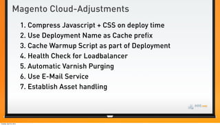 Magento Cloud-Adjustments
                          1. Compress Javascript + CSS on deploy time
                          2. Use Deployment Name as Cache prefix
                          3. Cache Warmup Script as part of Deployment
                          4. Health Check for Loadbalancer
                          5. Automatic Varnish Purging
                          6. Use E-Mail Service
                          7. Establish Asset handling



Tuesday, April 24, 2012
 