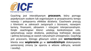 Coaching jest interaktywnym procesem, który pomaga
pojedynczym osobom lub organizacjom w przyspieszeniu tempa
rozwoju i polepszeniu efektów działania. Coachowie pracują
z klientami w zakresach związanych z biznesem, rozwojem
kariery, finansami, zdrowiem i relacjami interpersonalnymi.
Dzięki coachingowi klienci ustalają konkretniejsze cele,
optymalizują swoje działania, podejmują trafniejsze decyzje
i pełniej korzystają ze swoich naturalnych umiejętności. Coaching
jest procesem, którego głównym celem jest wzmocnienie
klienta oraz wspieranie go w samodzielnym dokonywaniu
zamierzonej zmiany (w oparciu o własne odkrycia, wnioski
i zasoby).
 