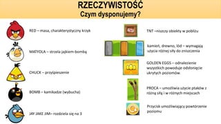 RED – masa, charakterystyczny krzyk
MATYDLA – strzela jajkiem-bombą
CHUCK – przyśpieszenie
BOMB – kamikadze (wybucha)
JAY JAKE JIM– rozdziela się na 3
TNT –niszczy obiekty w pobliżu
kamień, drewno, lód – wymagają
użycia różnej siły do zniszczenia
PROCA – umożliwia użycie ptaków z
różną siłą i w różnych miejscach
GOLDEN EGGS – odnalezienie
wszystkich powoduje odsłonięcie
ukrytych poziomów.
Przycisk umożliwiający powtórzenie
poziomu
RZECZYWISTOŚĆ
Czym dysponujemy?
 