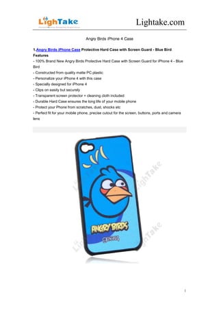 Lightake.com
                                 Angry Birds iPhone 4 Case

1.Angry Birds iPhone Case Protective Hard Case with Screen Guard - Blue Bird
Features
- 100% Brand New Angry Birds Protective Hard Case with Screen Guard for iPhone 4 - Blue
Bird
- Constructed from quality matte PC plastic
- Personalize your iPhone 4 with this case
- Specially designed for iPhone 4
- Clips on easily but securely
- Transparent screen protector + cleaning cloth included
- Durable Hard Case ensures the long life of your mobile phone
- Protect your Phone from scratches, dust, shocks etc
- Perfect fit for your mobile phone, precise cutout for the screen, buttons, ports and camera
lens




                                                                                                1
 