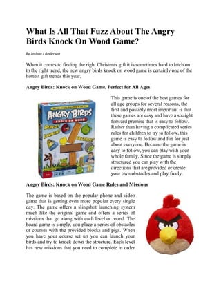 What Is All That Fuzz About The Angry
Birds Knock On Wood Game?
By Joshua J Anderson

When it comes to finding the right Christmas gift it is sometimes hard to latch on
to the right trend, the new angry birds knock on wood game is certainly one of the
hottest gift trends this year.

Angry Birds: Knock on Wood Game, Perfect for All Ages

                                          This game is one of the best games for
                                          all age groups for several reasons, the
                                          first and possibly most important is that
                                          these games are easy and have a straight
                                          forward premise that is easy to follow.
                                          Rather than having a complicated series
                                          rules for children to try to follow, this
                                          game is easy to follow and fun for just
                                          about everyone. Because the game is
                                          easy to follow, you can play with your
                                          whole family. Since the game is simply
                                          structured you can play with the
                                          directions that are provided or create
                                          your own obstacles and play freely.

Angry Birds: Knock on Wood Game Rules and Missions

The game is based on the popular phone and video
game that is getting even more popular every single
day. The game offers a slingshot launching system
much like the original game and offers a series of
missions that go along with each level or round. The
board game is simple, you place a series of obstacles
or courses with the provided blocks and pigs. When
you have your course set up you can launch your
birds and try to knock down the structure. Each level
has new missions that you need to complete in order
 