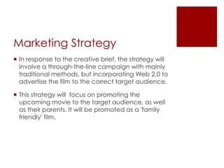 Marketing Strategy
 In response to the creative brief, the strategy will
involve a through-the-line campaign with mainly
traditional methods, but incorporating Web 2.0 to
advertise the film to the correct target audience.
 This strategy will focus on promoting the
upcoming movie to the target audience, as well
as their parents. It will be promoted as a 'family
friendly' film.
 