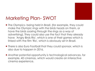 Marketing Plan- SWOT
 The Olympics- being held in Brazil. (for example, they could
make the Olympic rings with the birds heads on them, or
have the birds soaring through the rings as a way of
advertising). They could also use the fact that they already
have 'Angry Birds Rio', which is one of their games which is
linked with the film 'Rio', which is obviously set in Brazil.
 There is also Euro Football that they could sponsor, which is
also due to happen in 2016.
 Another potential opportunity is technological advances, for
example, 4D cinemas, which would create an interactive
cinema experience.
 