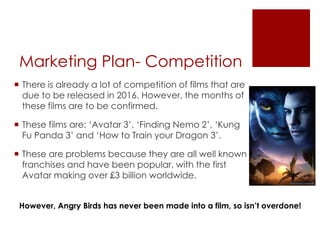Marketing Plan- Competition
 There is already a lot of competition of films that are
due to be released in 2016. However, the months of
these films are to be confirmed.
 These films are: ‘Avatar 3’, ‘Finding Nemo 2’, ‘Kung
Fu Panda 3’ and ‘How to Train your Dragon 3’.
 These are problems because they are all well known
franchises and have been popular, with the first
Avatar making over £3 billion worldwide.
However, Angry Birds has never been made into a film, so isn’t overdone!
 