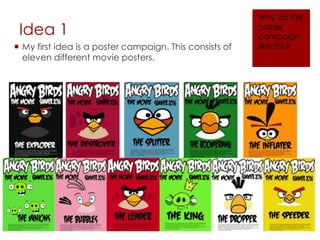 Idea 1
 My first idea is a poster campaign. This consists of
eleven different movie posters.
Why do the
poster
campaign
like this?
 