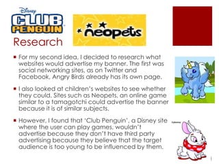 Research
 For my second idea, I decided to research what
websites would advertise my banner. The first was
social networking sites, as on Twitter and
Facebook, Angry Birds already has its own page.
 I also looked at children’s websites to see whether
they could. Sites such as Neopets, an online game
similar to a tamagotchi could advertise the banner
because it is of similar subjects.
 However, I found that ‘Club Penguin’, a Disney site
where the user can play games, wouldn’t
advertise because they don’t have third party
advertising because they believe that the target
audience is too young to be influenced by them.
 