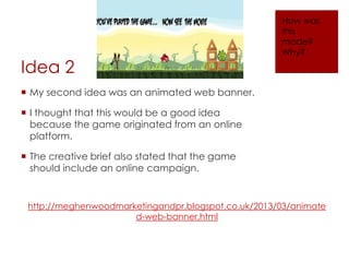 Idea 2
 My second idea was an animated web banner.
 I thought that this would be a good idea
because the game originated from an online
platform.
 The creative brief also stated that the game
should include an online campaign.
http://meghenwoodmarketingandpr.blogspot.co.uk/2013/03/animate
d-web-banner.html
How was
this
made?
Why?
 