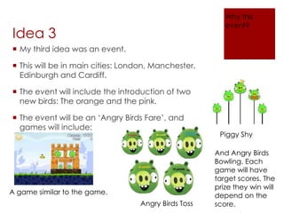Idea 3
 My third idea was an event.
 This will be in main cities: London, Manchester,
Edinburgh and Cardiff.
 The event will include the introduction of two
new birds: The orange and the pink.
 The event will be an ‘Angry Birds Fare’, and
games will include:
A game similar to the game.
Piggy Shy
Angry Birds Toss
And Angry Birds
Bowling. Each
game will have
target scores. The
prize they win will
depend on the
score.
Why this
event?
 