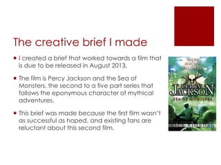 The creative brief I made
 I created a brief that worked towards a film that
is due to be released in August 2013.
 The film is Percy Jackson and the Sea of
Monsters, the second to a five part series that
follows the eponymous character of mythical
adventures.
 This brief was made because the first film wasn’t
as successful as hoped, and existing fans are
reluctant about this second film.
 