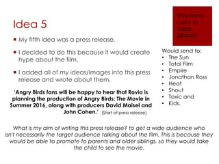 Idea 5
 My fifth idea was a press release.
 I decided to do this because it would create
hype about the film.
 I added all of my ideas/images into this press
release and wrote about them.
Why have
I sent to
these
places?
‘Angry Birds fans will be happy to hear that Rovio is
planning the production of Angry Birds: The Movie in
Summer 2016, along with producers David Maisel and
John Cohen.’ (Start of press release)
Would send to:
• The Sun
• Total Film
• Empire
• Jonathan Ross
• Heat
• Shout
• Toxic and
• Kids.
What is my aim of writing this press release? to get a wide audience who
isn't necessarily the target audience talking about the film. This is because they
would be able to promote to parents and older siblings, so they would take
the child to see the movie.
 