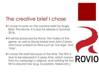The creative brief I chose
 I chose to work on the creative brief for Angry
Birds: The Movie. It is due for release in Summer
2016.
 It will be produced by Rovio, the maker of the
game, as well as David Maisel and John Cohen,
who have worked on films such as ‘Ice Age’ and
‘Hop’.
 I chose this brief because of the time. The film is
due to be released in 3 years time, which means
that my campaign is original, and nothing for the
film is around now (e.g. no posters, trailers etc.)
 