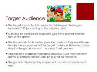 Target Audience
 The target market for this product is children and teenagers
between 7-20 (according to the creative brief)
 Can also be considered as people who have played and are
fans of the game.
 The film would also have to appeal to adults, as they would have
to take the younger end of the target audience. However, adults
do play the game too, and it appeals to all genders.
 Appeals to a broad demographic because it is a multi-platform
game, is 'portable media', can be played on the move.
 The game is also incredibly simple, so it is easily accessible to all
ages
 