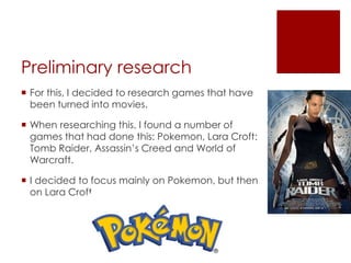 Preliminary research
 For this, I decided to research games that have
been turned into movies.
 When researching this, I found a number of
games that had done this: Pokemon, Lara Croft:
Tomb Raider, Assassin’s Creed and World of
Warcraft.
 I decided to focus mainly on Pokemon, but then
on Lara Croft.
 