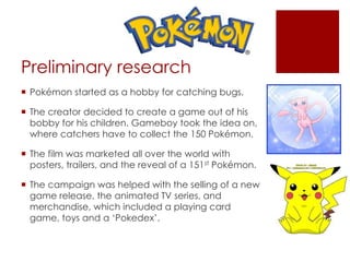 Preliminary research
 Pokémon started as a hobby for catching bugs.
 The creator decided to create a game out of his
bobby for his children. Gameboy took the idea on,
where catchers have to collect the 150 Pokémon.
 The film was marketed all over the world with
posters, trailers, and the reveal of a 151st Pokémon.
 The campaign was helped with the selling of a new
game release, the animated TV series, and
merchandise, which included a playing card
game, toys and a ‘Pokedex’.
 