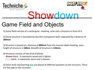 Showdown
Game Field and Objects
1) Game field consists of a rectangular shooting zone and a structure in front of it.

2) Game structure is bounded by two thin transparent walls separated by a distance of
300mm.

3) Structure is placed at a distance of 800mm from the manual robot shooting zone ,
height of structure is 100cm. Breadth of structure is 110mm.

4) Structure consists of two kind of blocks:
  -Brown block : it represents wood and is lighter.
  -Grey block : it represents stone and is heavier.

5) Green balls representing pigs are placed at different positions on the structure. There
are five pigs on the structure.
 