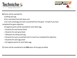 6) Points will be awarded for
   a) killing each pig
   b) for each block that falls down and
   c) for each saved egg and each unused ball from the given 15 balls if you have
completed the game objective.
   d) negative points will be awarded for each fallen egg.
  -- 10 points for each brown block.
  -- 20 points for each grey block.
  -- 100 points for killing each pig.
  -- 50 points for each unused ball only if a team has completed the objective.
  -- 50 points for each egg saved
  -- 50 negative points for each fallen egg.

7) Game will be considered to be END when all the pigs are killed.
 