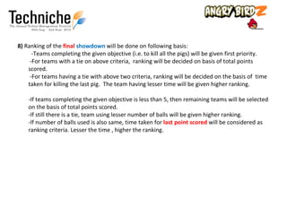 8) Ranking of the final showdown will be done on following basis:
      -Teams completing the given objective (i.e. to kill all the pigs) will be given first priority.
     -For teams with a tie on above criteria, ranking will be decided on basis of total points
    scored.
     -For teams having a tie with above two criteria, ranking will be decided on the basis of time
    taken for killing the last pig. The team having lesser time will be given higher ranking.

    -If teams completing the given objective is less than 5, then remaining teams will be selected
    on the basis of total points scored.
    -If still there is a tie, team using lesser number of balls will be given higher ranking.
    -If number of balls used is also same, time taken for last point scored will be considered as
    ranking criteria. Lesser the time , higher the ranking.
 