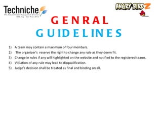 GENRAL
                   G U ID E L IN E S
1)   A team may contain a maximum of four members.
2)    The organizer's reserve the right to change any rule as they deem fit.
3)   Change in rules if any will highlighted on the website and notified to the registered teams.
4)   Violation of any rule may lead to disqualification.
5)   Judge’s decision shall be treated as final and binding on all.
 