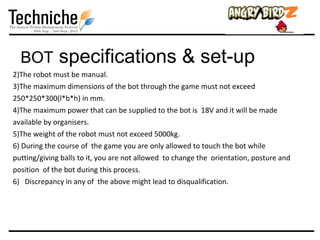 BOT         specifications & set-up
2)The robot must be manual.
3)The maximum dimensions of the bot through the game must not exceed
250*250*300(l*b*h) in mm.
4)The maximum power that can be supplied to the bot is 18V and it will be made
available by organisers.
5)The weight of the robot must not exceed 5000kg.
6) During the course of the game you are only allowed to touch the bot while
putting/giving balls to it, you are not allowed to change the orientation, posture and
position of the bot during this process.
6) Discrepancy in any of the above might lead to disqualification.
 