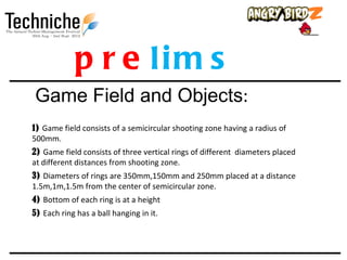 p r e lim s
Game Field and Objects:
1) Game field consists of a semicircular shooting zone having a radius of
500mm.
2) Game field consists of three vertical rings of different diameters placed
at different distances from shooting zone.
3) Diameters of rings are 350mm,150mm and 250mm placed at a distance
1.5m,1m,1.5m from the center of semicircular zone.
4) Bottom of each ring is at a height
5) Each ring has a ball hanging in it.
 