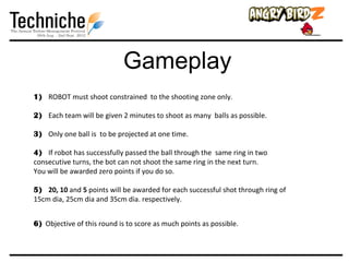 Gameplay
1) ROBOT must shoot constrained to the shooting zone only.

2) Each team will be given 2 minutes to shoot as many balls as possible.

3) Only one ball is to be projected at one time.

4) If robot has successfully passed the ball through the same ring in two
consecutive turns, the bot can not shoot the same ring in the next turn.
You will be awarded zero points if you do so.

5) 20, 10 and 5 points will be awarded for each successful shot through ring of
15cm dia, 25cm dia and 35cm dia. respectively.


6) Objective of this round is to score as much points as possible.
 