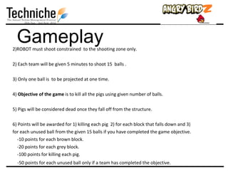 Gameplay
2)ROBOT must shoot constrained to the shooting zone only.

2) Each team will be given 5 minutes to shoot 15 balls .

3) Only one ball is to be projected at one time.

4) Objective of the game is to kill all the pigs using given number of balls.

5) Pigs will be considered dead once they fall off from the structure.

6) Points will be awarded for 1) killing each pig 2) for each block that falls down and 3)
for each unused ball from the given 15 balls if you have completed the game objective.
  -10 points for each brown block.
  -20 points for each grey block.
  -100 points for killing each pig.
  -50 points for each unused ball only if a team has completed the objective.
 