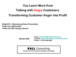 You Learn More from  Talking with  Angry  Customers:   Transforming Customer Anger into Profit   20Apr2010 – Miamisburg Rotary Presentation Twitter me: @darrenkall Twitter this talk: #angrycustomer  KALL   Consulting Customer and User Experience Design and Strategy Email:  [email_address] LinkedIn:  http://www.linkedin.com/in/darrenkall   Phone: +1 (937) 648-4966 Darren Kall 