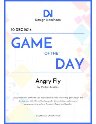 Design Nominees
D
OF THE
DAY
GAME
10 DEC 2016
DesignNominees Official Certificate
experience in the world of Creativity, Design and Usability
Design Nominees certificate is an appreciation towards outstanding game design and
development skills. This certificate provides demonstrable excellence and
Angry Fly
by PixBros Studios
 