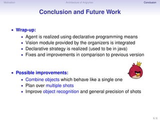 Motivation Architecture of Angryhex Conclusion
Conclusion and Future Work
• Wrap-up:
• Agent is realized using declarative programming means
• Vision module provided by the organizers is integrated
• Declarative strategy is realized (used to be in java)
• Fixes and improvements in comparison to previous version
• Possible improvements:
• Combine objects which behave like a single one
• Plan over multiple shots
• Improve object recognition and general precision of shots
6 / 6
 
