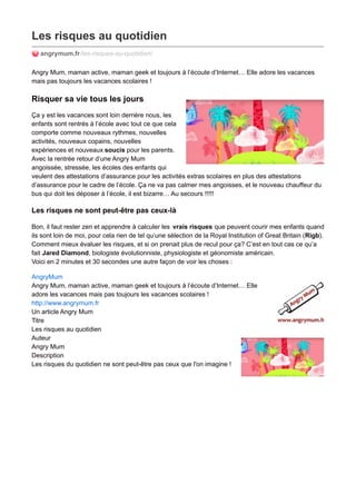 Les risques au quotidien
angrymum.fr/les-risques-au-quotidien/
Angry Mum, maman active, maman geek et toujours à l’écoute d’Internet… Elle adore les vacances
mais pas toujours les vacances scolaires !
Risquer sa vie tous les jours
Ça y est les vacances sont loin derrière nous, les
enfants sont rentrés à l’école avec tout ce que cela
comporte comme nouveaux rythmes, nouvelles
activités, nouveaux copains, nouvelles
expériences et nouveaux soucis pour les parents.
Avec la rentrée retour d’une Angry Mum
angoissée, stressée, les écoles des enfants qui
veulent des attestations d’assurance pour les activités extras scolaires en plus des attestations
d’assurance pour le cadre de l’école. Ça ne va pas calmer mes angoisses, et le nouveau chauffeur du
bus qui doit les déposer à l’école, il est bizarre… Au secours !!!!!
Les risques ne sont peut-être pas ceux-là
Bon, il faut rester zen et apprendre à calculer les vrais risques que peuvent courir mes enfants quand
ils sont loin de moi, pour cela rien de tel qu’une sélection de la Royal Institution of Great Britain (Rigb).
Comment mieux évaluer les risques, et si on prenait plus de recul pour ça? C’est en tout cas ce qu’a
fait Jared Diamond, biologiste évolutionniste, physiologiste et géonomiste américain.
Voici en 2 minutes et 30 secondes une autre façon de voir les choses :
AngryMum
Angry Mum, maman active, maman geek et toujours à l’écoute d’Internet… Elle
adore les vacances mais pas toujours les vacances scolaires !
http://www.angrymum.fr
Un article Angry Mum
Titre
Les risques au quotidien
Auteur
Angry Mum
Description
Les risques du quotidien ne sont peut-être pas ceux que l'on imagine !
 