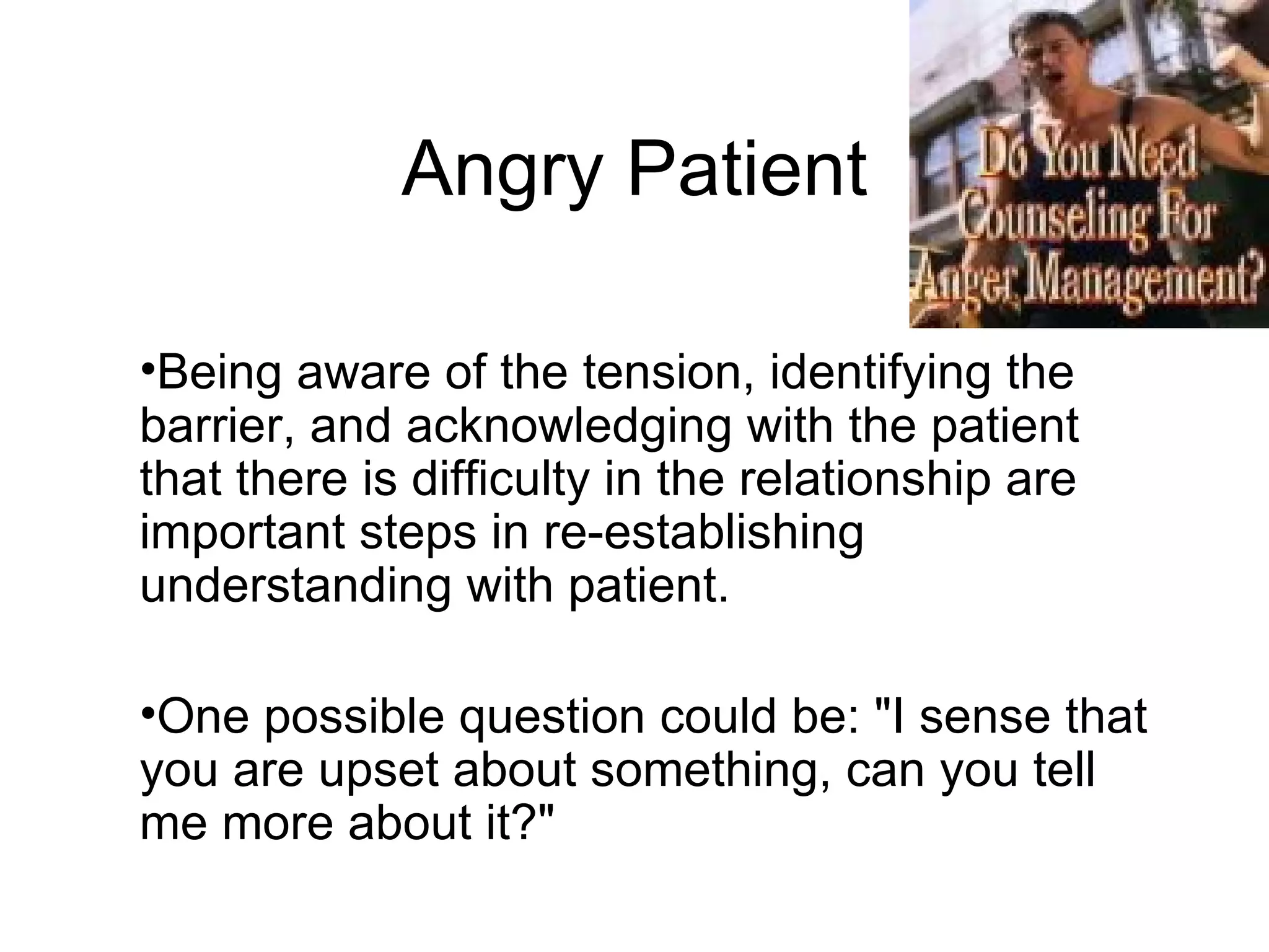 Angry Patient Being aware of the tension, identifying the barrier, and acknowledging with the patient that there is difficulty in the relationship are important steps in re-establishing understanding with patient. One possible question could be: "I sense that you are upset about something, can you tell me more about it?"  