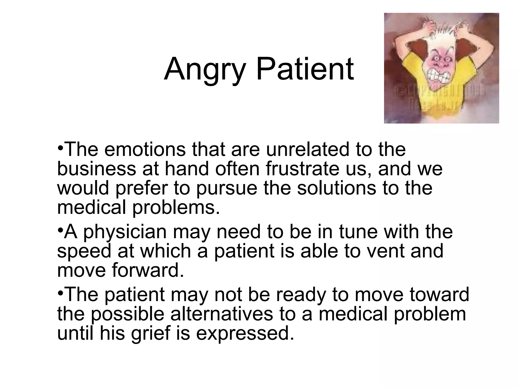 Angry Patient The emotions that are unrelated to the business at hand often frustrate us, and we would prefer to pursue the solutions to the medical problems.  A physician may need to be in tune with the speed at which a patient is able to vent and move forward.  The patient may not be ready to move toward the possible alternatives to a medical problem until his grief is expressed.  