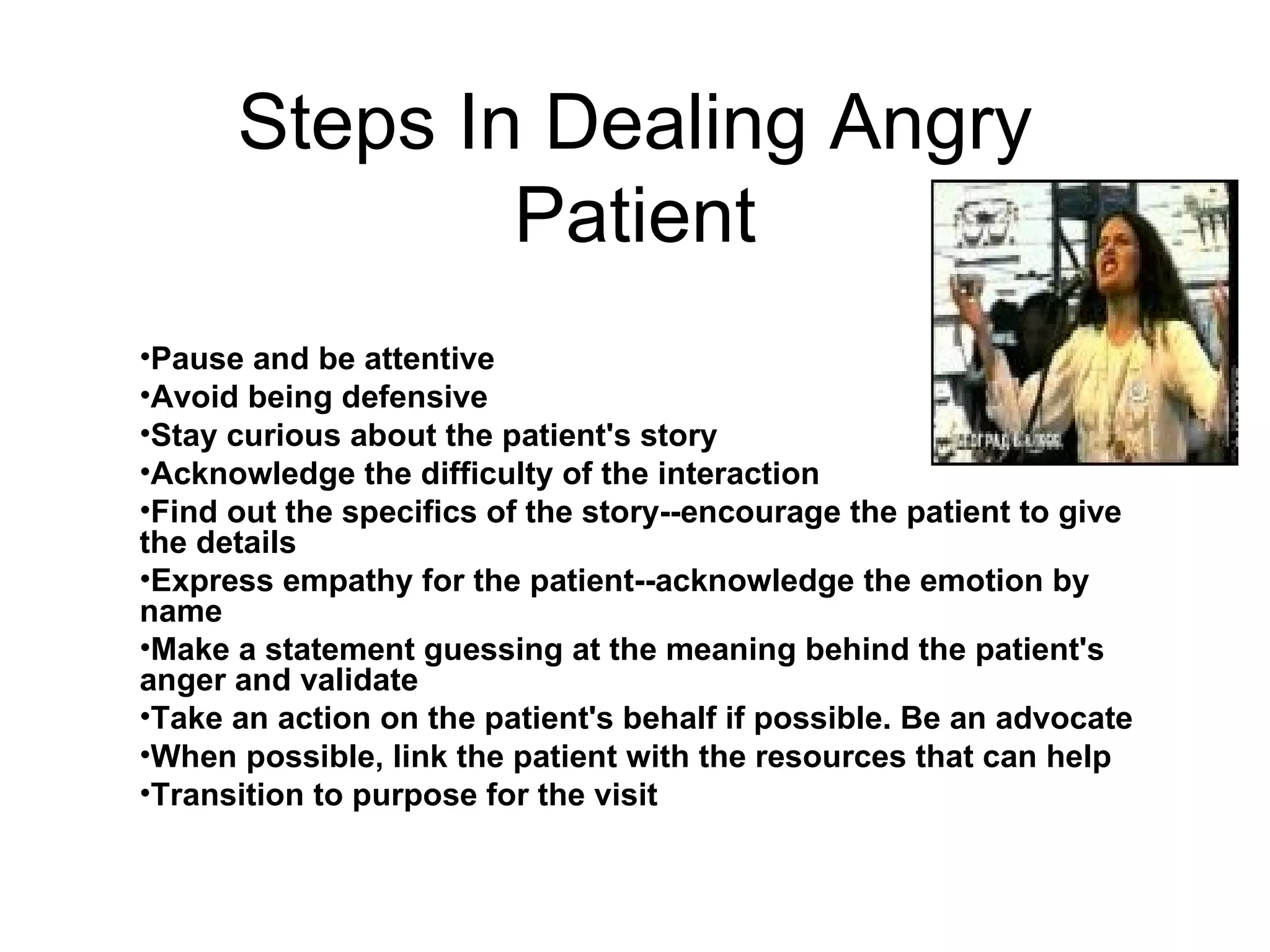 Steps In Dealing Angry Patient Pause and be attentive  Avoid being defensive  Stay curious about the patient's story  Acknowledge the difficulty of the interaction  Find out the specifics of the story--encourage the patient to give the details  Express empathy for the patient--acknowledge the emotion by name  Make a statement guessing at the meaning behind the patient's anger and validate  Take an action on the patient's behalf if possible. Be an advocate  When possible, link the patient with the resources that can help  Transition to purpose for the visit  