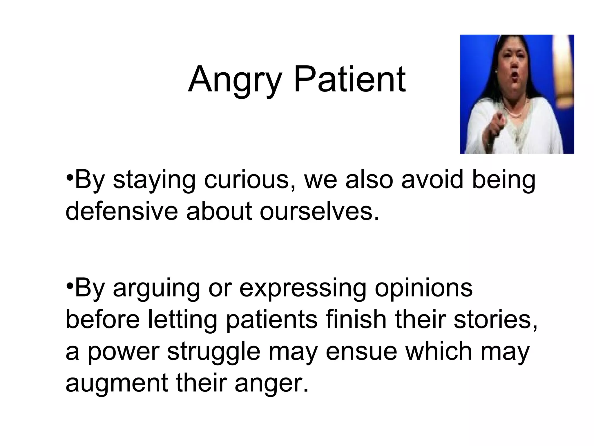 Angry Patient By staying curious, we also avoid being defensive about ourselves.  By arguing or expressing opinions before letting patients finish their stories, a power struggle may ensue which may augment their anger.  