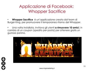Applicazione di Facebook:  Whopper Sacrifice www.ninjamarketing.it Whopper Sacrifice  è un’applicazione creata dal team di Burger King, per promuovere il temporaneo ritorno del Whopper. Una volta installata, invitava gli utenti  a rimuovere 10 amici , in cambio di un coupon (spedito per posta) per ottenere gratis un gustoso panino. 