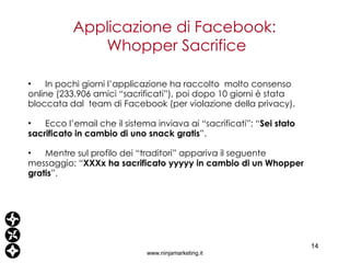 Applicazione di Facebook:  Whopper Sacrifice www.ninjamarketing.it In pochi giorni l’applicazione ha raccolto  molto consenso online (233.906 amici “sacrificati”), poi dopo 10 giorni è stata  bloccata dal  team di Facebook (per violazione della privacy). Ecco l’email che il sistema inviava ai “sacrificati”: “ Sei stato sacrificato in cambio di uno snack gratis ”. Mentre sul profilo dei “traditori” appariva il seguente messaggio: “ XXXx ha sacrificato yyyyy in cambio di un Whopper gratis ”. 