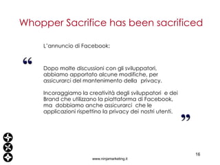 L’annuncio di Facebook: Dopo molte discussioni con gli sviluppatori, abbiamo apportato alcune modifiche, per assicurarci del mantenimento della  privacy. Incoraggiamo la creatività degli sviluppatori  e dei Brand che utilizzano la piattaforma di Facebook, ma  dobbiamo anche assicurarci  che le applicazioni rispettino la privacy dei  nostri utenti. Whopper Sacrifice has been sacrificed www.ninjamarketing.it 