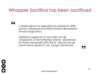 L’applicazione ha agevolato la violazione della privacy attraverso la notifica inviata  alle persone rimosse dagli amici. Abbiamo raggiunto un accordo con gli sviluppatori, e nel frattempo stiamo  adottando le misure necessarie affinché la  fiducia che gli utenti hanno riposto in noi, venga mantenuta. Whopper Sacrifice has been sacrificed www.ninjamarketing.it “ 