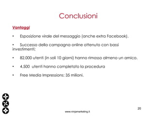 Conclusioni www.ninjamarketing.it Vantaggi   Esposizione virale del messaggio (anche extra Facebook). Successo della campagna online ottenuto con bassi investimenti; 82.000 utenti (in soli 10 giorni) hanno rimosso almeno un amico. 4 .500  utenti hanno completato la procedura Free Media Impressions: 35 milioni. 