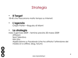 Strategia www.ninjamarketing.it Il Target 18-45 che trascorrono molto tempo su internet; L’agenzia Crispin Porter + Bogusky di Miami La strategia Inizio 5 gennaio 2009 – termine previsto 30 marzo 2009 Affissioni Spot Televisivo Mini Sito Applicazione su Facebook (che ha attirato l’attenzione dei media on e offline, blog, forum) 