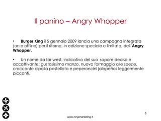 Il panino – Angry Whopper www.ninjamarketing.it Burger King  il 5 gennaio 2009 lancia una campagna integrata (on e offline) per il ritorno, in edizione speciale e limitata, dell’ Angry Whopper.  Un nome da far west, indicativo del suo sapore deciso e accattivante: gustosissimo manzo, nuovo formaggio alle spezie, croccante cipolla pastellata e peperoncini jalapeños leggermente piccanti. 